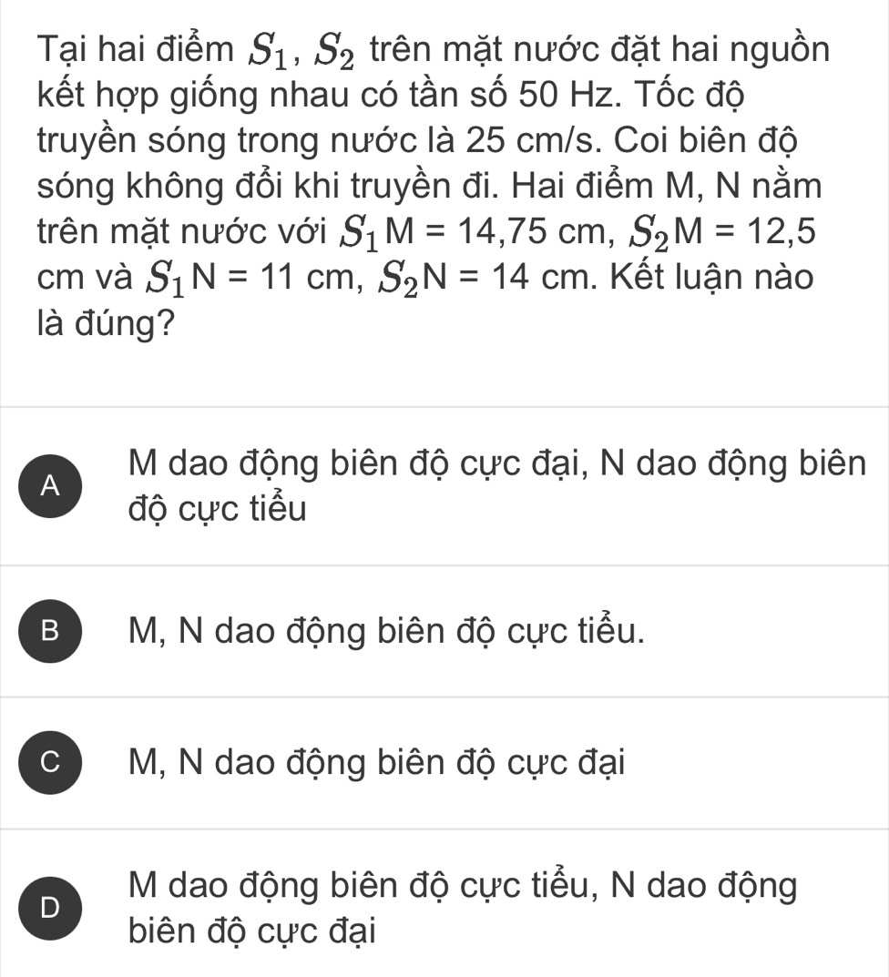 Tại hai điểm S_1, S_2 trên mặt nước đặt hai nguồn
kết hợp giống nhau có tần số 50 Hz. Tốc độ
truyền sóng trong nước là 25 cm/s. Coi biên độ
sóng không đổi khi truyền đi. Hai điểm M, N nằm
trên mặt nước với S_1M=14,75cm, S_2M=12,5
cm và S_1N=11cm, S_2N=14cm. Kết luận nào
là đúng?
M dao động biên độ cực đại, N dao động biên
A
độ cực tiểu
B M, N dao động biên độ cực tiểu.
C M, N dao động biên độ cực đại
D
M dao động biên độ cực tiểu, N dao động
biên độ cực đại