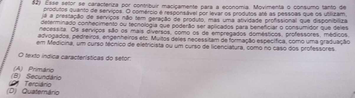 Esse setor se caracteriza por contribuir maciçamente para a economía. Movimenta o consumo tanto de
produtos quanto de serviços. O comércio é responsável por levar os produtos até as pessoas que os utilizam,
já a prestação de serviços não tem geração de produto, mas uma atividade profissional que disponibiliza
determinado conhecimento ou tecnologia que poderão ser aplicados para beneficiar o consumidor que deles
necessita. Os serviços são os mais diversos, como os de empregados domésticos, professores, médicos,
: advogados, pedreiros, engenheiros etc. Muitos deles necessitam de formação específica, como uma graduação
em Medicina, um curso técnico de eletricista ou um curso de licenciatura, como no caso dos professores.
:
O texto índica características do setor:
(A) Primário
(B) Secundário
9) Terciário
(D) Quaternário