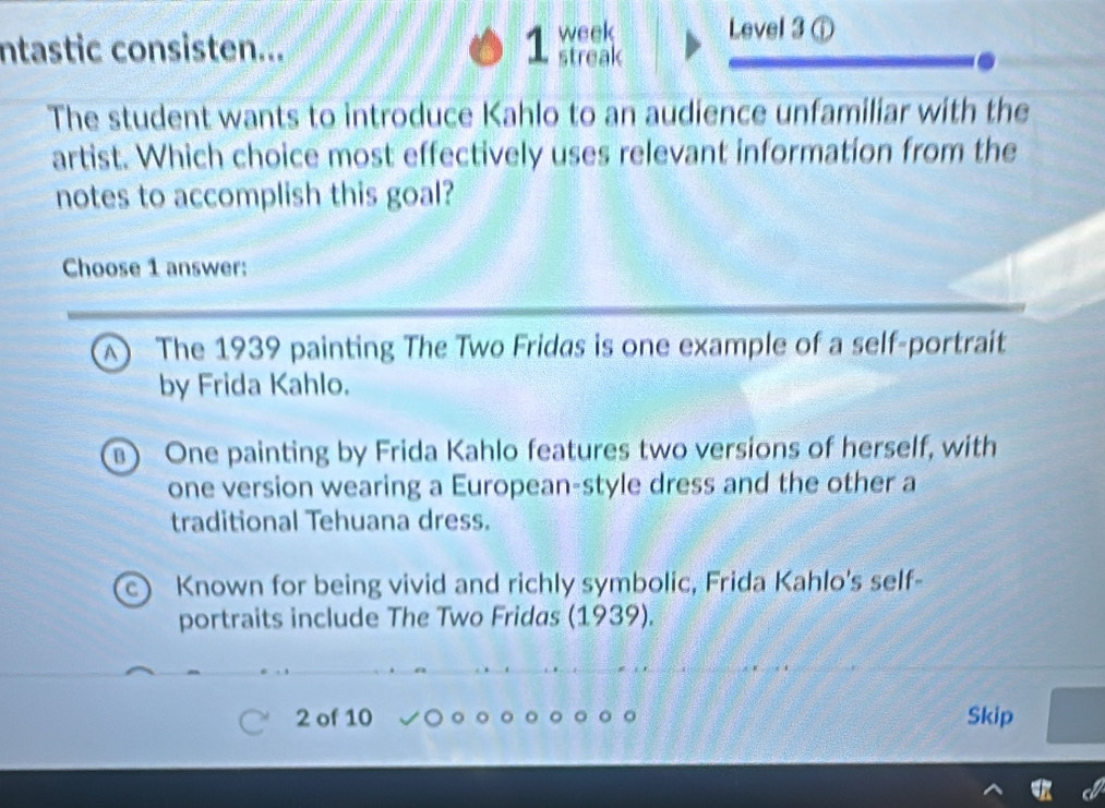 ntastic consisten... 1 week Level 3 ①
streak
The student wants to introduce Kahlo to an audience unfamiliar with the
artist. Which choice most effectively uses relevant information from the
notes to accomplish this goal?
Choose 1 answer:
A) The 1939 painting The Two Fridas is one example of a self-portraít
by Frida Kahlo.
) One painting by Frida Kahlo features two versions of herself, with
one version wearing a European-style dress and the other a
traditional Tehuana dress.
c) Known for being vivid and richly symbolic, Frida Kahlo's self-
portraits include The Two Fridas (1939).
2 of 10 Skip