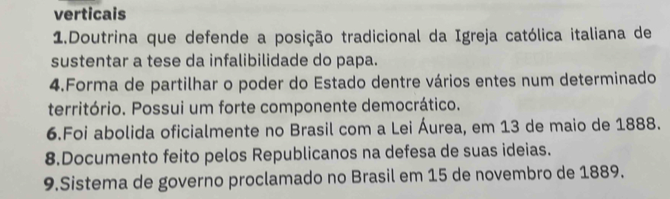 verticais 
1.Doutrina que defende a posição tradicional da Igreja católica italiana de 
sustentar a tese da infalibilidade do papa. 
4.Forma de partilhar o poder do Estado dentre vários entes num determinado 
território. Possui um forte componente democrático. 
6.Foi abolida oficialmente no Brasil com a Lei Áurea, em 13 de maio de 1888. 
8.Documento feito pelos Republicanos na defesa de suas ideias. 
9.Sistema de governo proclamado no Brasil em 15 de novembro de 1889.