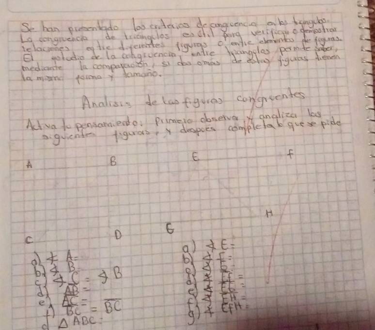 Se han prcontado loo crterins do aongieencid aks tengchs. 
Lo conguencie do tricngclas eschl pong velifiggr a demestral 
relaciones ef the diferentes figuras o entie clenenteo do fouras. 
El gotudio de la congruenain 
la mind poima y damano. 
Analisis de lapfiguras congrendes 
Act va to pensamiende: primeto abserve angliza las 
. guientr figurars y despoes comppletak guese pide
E
f
A 
B 
H 
C 
D 6
a) XE=
4=A=
6) 4I=
bd ∠ B 4C=4B
25
if=
c ) F
d AB=
frac overline ACBC=overline BC
4 beginarrayr EH= EFH=endarray
A △ ABC