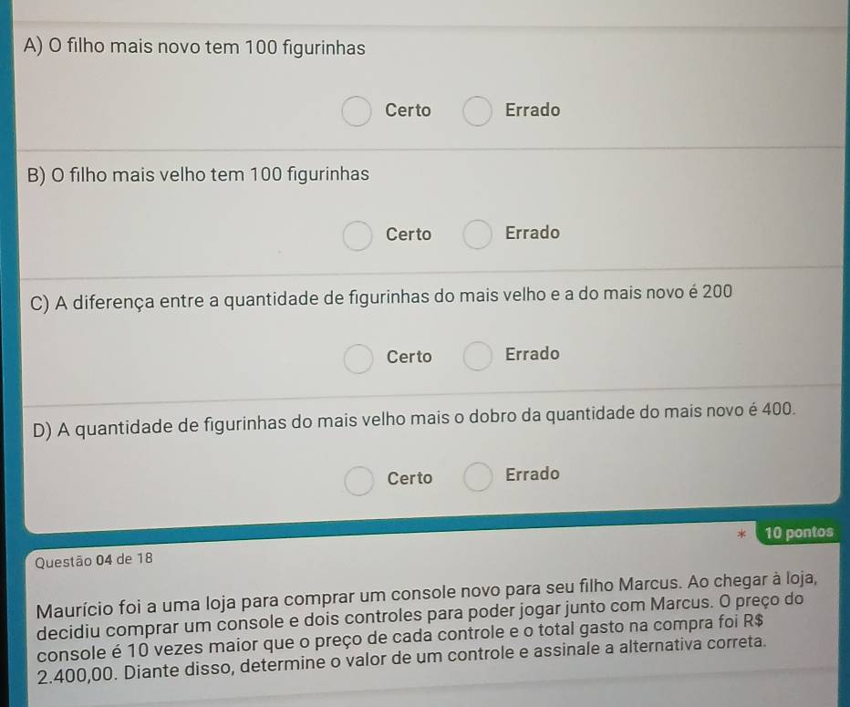 A) O filho mais novo tem 100 figurinhas
Certo Errado
B) O filho mais velho tem 100 figurinhas
Certo Errado
C) A diferença entre a quantidade de figurinhas do mais velho e a do mais novo é 200
Certo Errado
D) A quantidade de figurinhas do mais velho mais o dobro da quantidade do mais novo é 400.
Certo Errado
10 pontos
Questão 04 de 18
Maurício foi a uma loja para comprar um console novo para seu filho Marcus. Ao chegar à loja,
decidiu comprar um console e dois controles para poder jogar junto com Marcus. O preço do
console é 10 vezes maior que o preço de cada controle e o total gasto na compra foi R$
2.400,00. Diante disso, determine o valor de um controle e assinale a alternativa correta.