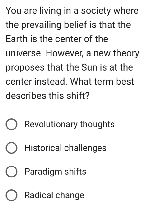 You are living in a society where
the prevailing belief is that the
Earth is the center of the
universe. However, a new theory
proposes that the Sun is at the
center instead. What term best
describes this shift?
Revolutionary thoughts
Historical challenges
Paradigm shifts
Radical change