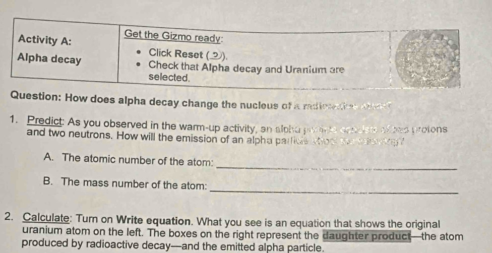 How does alpha decay change the nucleus of a radieactive mnea 
1. Predict: As you observed in the warm-up activity, an alphu payage condiste of tee protons 
and two neutrons. How will the emission of an alpha parficle wher the teewkg " 
_ 
A. The atomic number of the atom: 
_ 
B. The mass number of the atom: 
2. Calculate: Turn on Write equation. What you see is an equation that shows the original 
uranium atom on the left. The boxes on the right represent the daughter product—the atom 
produced by radioactive decay--and the emitted alpha particle.