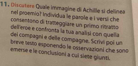 Discutere Quale immagine di Achille si delinea 
nel proemio? Individua le parole e i versi che 
consentono di tratteggiare un primo ritratto 
dell’eroe e confronta la tua analisi con quella 
dei compagni e delle compagne. Scrivi poi un 
breve testo esponendo le osservazioni che sono 
emerse e le conclusioni a cuì siete giunti.