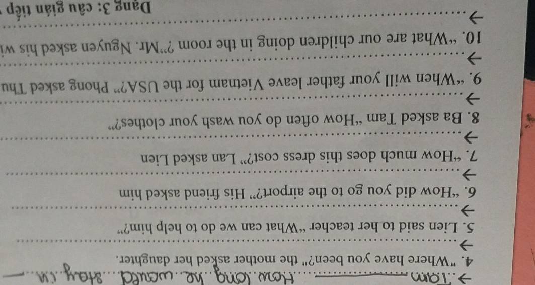 "Where have you been?" the mother asked her daughter. 
_ 
5. Lien said to her teacher “What can we do to help him?” 
_ 
6. “How did you go to the airport?” His friend asked him 
_ 
7. “How much does this dress cost?” Lan asked Lien 
_ 
8. Ba asked Tam “How often do you wash your clothes?” 
_ 
_ 
_ 
_ 
9. “When will your father leave Vietnam for the USA?” Phong asked Thu 
__ 
_ 
_ 
10. “What are our children doing in the room ?”Mr. Nguyen asked his wi 
Dạng 3: câu gián tiếp