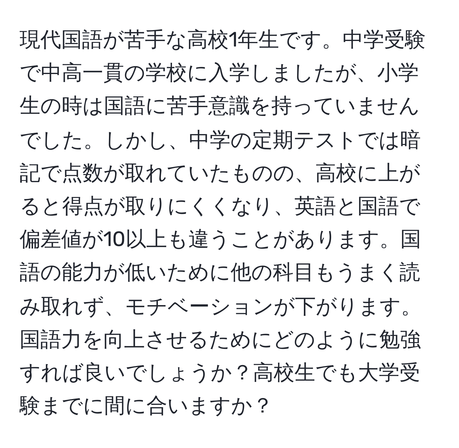 現代国語が苦手な高校1年生です。中学受験で中高一貫の学校に入学しましたが、小学生の時は国語に苦手意識を持っていませんでした。しかし、中学の定期テストでは暗記で点数が取れていたものの、高校に上がると得点が取りにくくなり、英語と国語で偏差値が10以上も違うことがあります。国語の能力が低いために他の科目もうまく読み取れず、モチベーションが下がります。国語力を向上させるためにどのように勉強すれば良いでしょうか？高校生でも大学受験までに間に合いますか？