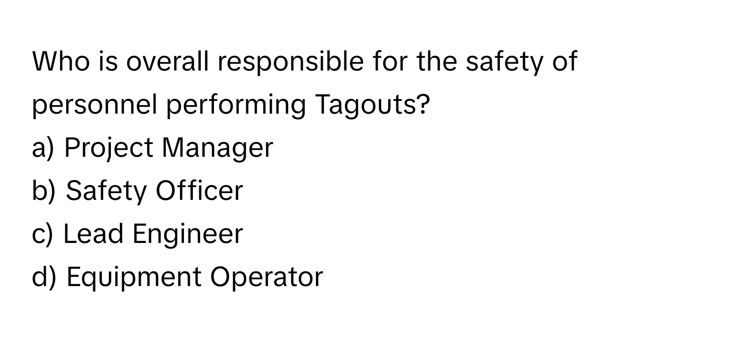 Who is overall responsible for the safety of personnel performing Tagouts?

a) Project Manager 
b) Safety Officer 
c) Lead Engineer 
d) Equipment Operator