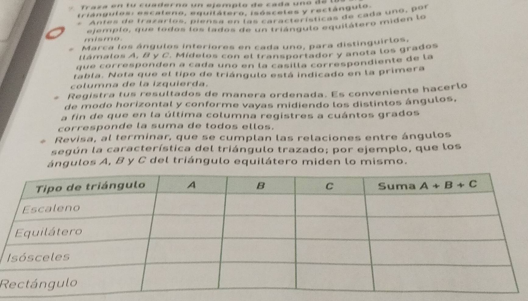 Traza en tu cuaderno un ejemplo de cada uno de  la
triángulos: escaleno, equilátero, isóscetes y rectángulo.
* Antes de trazarles, piensa en las características de cada uno, por
ejemplo, que todos los lados de un triángulo equilátero miden lo
misme.
Marca los ángulos interiores en cada uno, para distinguirlos,
llámalos A, B y C. Mídelos con el transportador y anota los grados
que corresponden a cada une en la casilla correspondiente de la
tabla. Nota que el tipo de triángulo está indicado en la primera
columna de la izquierda.
Registra tus resultados de manera ordenada. Es conveniente hacerlo
de modo horizontal y conforme vayas midiendo los distintos ángulos,
a fin de que en la última columna registres a cuántos grados
corresponde la suma de todos ellos.
Revisa, al terminar, que se cumplan las relaciones entre ángulos
según la característica del triángulo trazado; por ejemplo, que los
ángulos A, B y C del triángulo equilátero miden lo mismo.
R