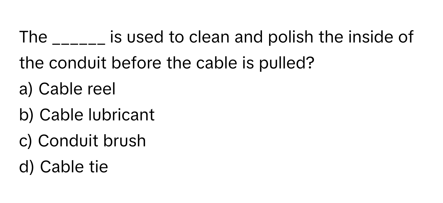 The ______ is used to clean and polish the inside of the conduit before the cable is pulled?

a) Cable reel
b) Cable lubricant
c) Conduit brush
d) Cable tie