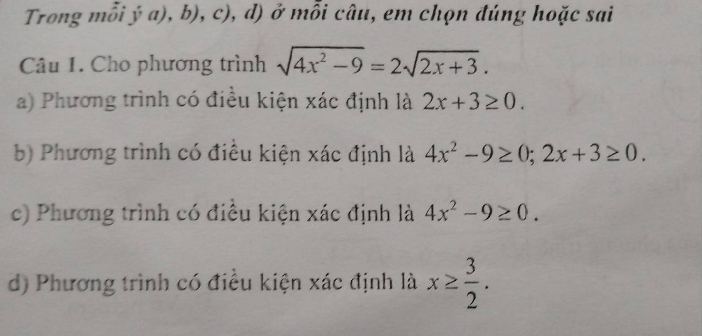 Trong mỗi ý a), b), c), d) ở mỗi câu, em chọn đúng hoặc sai
Câu 1. Cho phương trình sqrt(4x^2-9)=2sqrt(2x+3).
a) Phương trình có điều kiện xác định là 2x+3≥ 0.
b) Phương trình có điều kiện xác định là 4x^2-9≥ 0; 2x+3≥ 0.
c) Phương trình có điều kiện xác định là 4x^2-9≥ 0.
d) Phương trình có điều kiện xác định là x≥  3/2 .