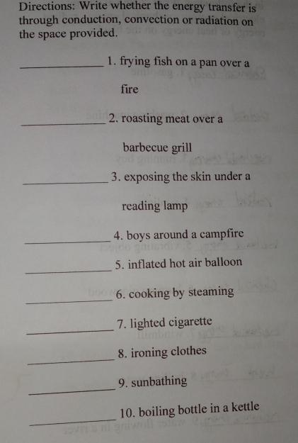 Directions: Write whether the energy transfer is 
through conduction, convection or radiation on 
the space provided. 
_1. frying fish on a pan over a 
fire 
_2. roasting meat over a 
barbecue grill 
_ 
3. exposing the skin under a 
reading lamp 
_ 
4. boys around a campfire 
_ 
5. inflated hot air balloon 
_ 
6. cooking by steaming 
_ 
7. lighted cigarette 
_ 
8. ironing clothes 
_ 
9. sunbathing 
_ 
10. boiling bottle in a kettle