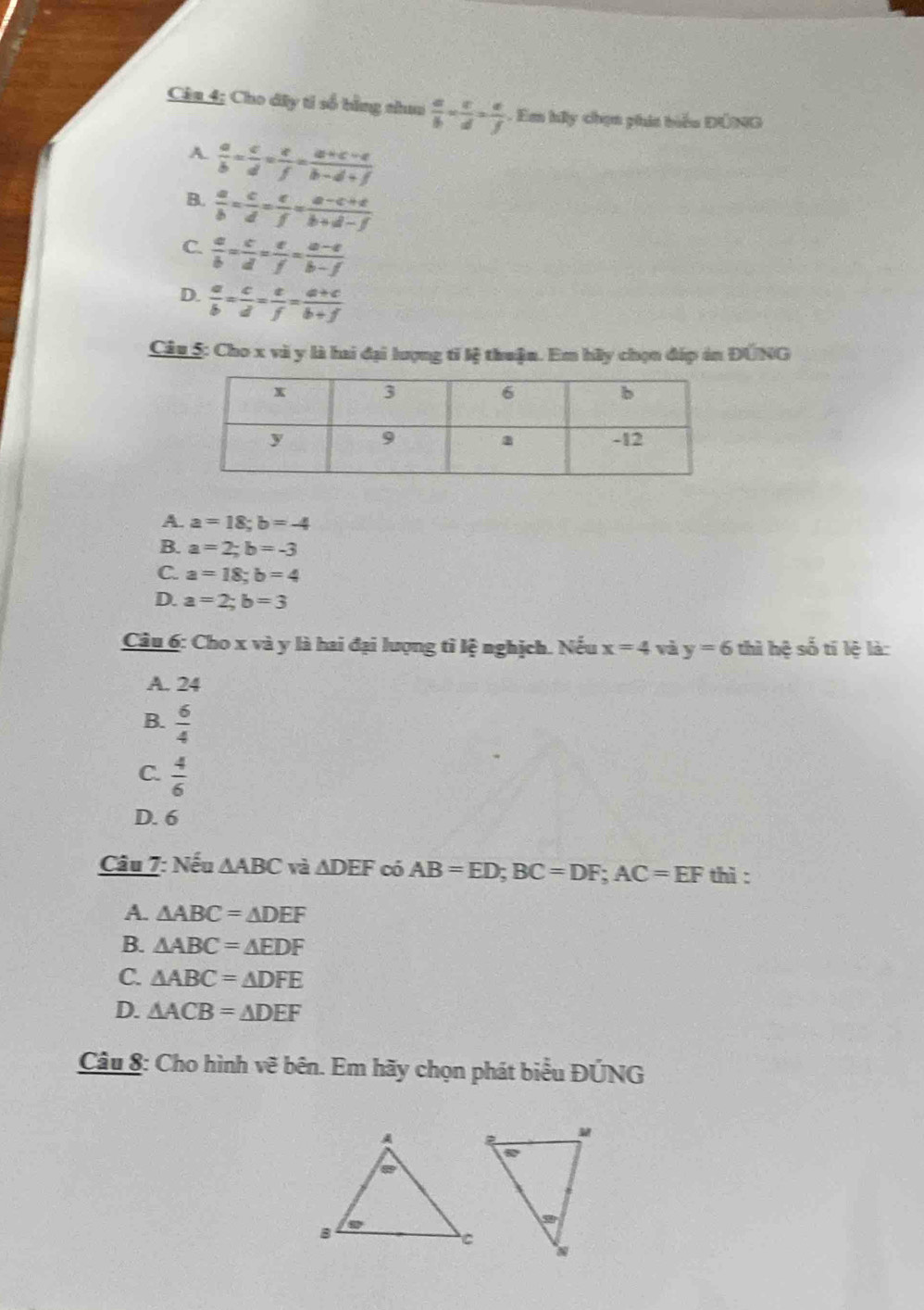 Câu 4; Cho đây tỉ số bằng chuu  a/b = c/d = e/f  Em hấy chọn phít biểu ĐÔNG
A.  a/b = c/d = e/f = (a+c-e)/b-d+f 
B.  a/b = c/d = e/f = (a-c+e)/b+d-f 
C.  a/b = c/d = e/f = (a-e)/b-f 
D.  a/b = c/d = e/f = (a+c)/b+f 
Câu 5: Cho x và y là hai đại lượng tỉ lệ thuận. Em hầy chọn đáp án ĐÚNG
A. a=18;b=-4
B. a=2;b=-3
C. a=18;b=4
D. a=2;b=3
Cầu 6: Cho x và y là hai đại lượng tỉ lệ nghịch. Nếu x=4 và y=6 thì hệ số tí lệ là:
A. 24
B.  6/4 
C.  4/6 
D. 6
Câu 7: Nếu △ ABC và △ DEF có AB=ED;BC=DF;AC=EF thì :
A. △ ABC=△ DEF
B. △ ABC=△ EDF
C. △ ABC=△ DFE
D. △ ACB=△ DEF
Câu 8: Cho hình vẽ bên. Em hãy chọn phát biểu ĐÚNG