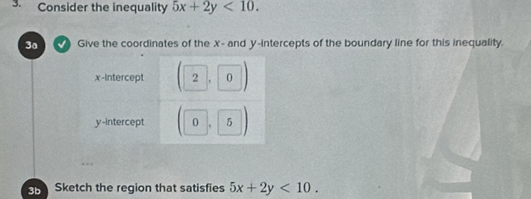 Consider the inequality 5x+2y<10</tex>. 
3a Give the coordinates of the X - and y-intercepts of the boundary line for this inequality.
3b Sketch the region that satisfies 5x+2y<10</tex>.