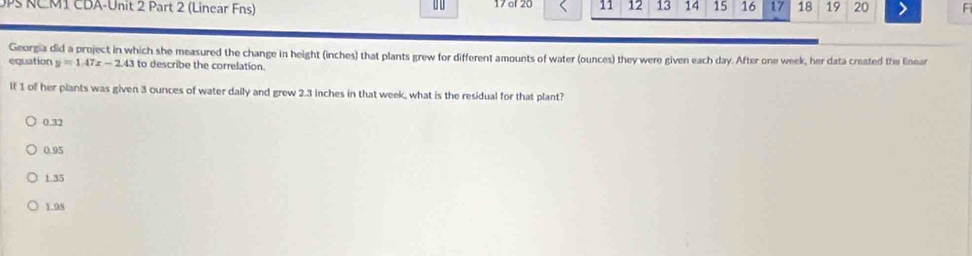 0P NCM1 CDA-Unit 2 Part 2 (Linear Fns) 0 0 17 of 20 11 12 13 14 15 16 17 18 19 20 F
Georgia did a project in which she measured the change in height (inches) that plants grew for different amounts of water (ounces) they were given each day. After one week, her data created the linear
equation y=1.47x-2.43 to describe the correlation.
If 1 of her plants was given 3 ounces of water daily and grew 2.3 inches in that week, what is the residual for that plant?
0.32
0.95
1.35
1.98