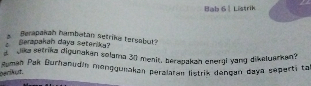 is 
Bab 6 |Listrik 
Berapakah hambatan setrika tersebut? 
Berapakah daya seterika? 
d. Jika setrika digunakan selama 30 menit, berapakah energi yang dikeluarkan? 
Ruman Pak Burhanudin menggunakan peralatan listrik dengan daya seperti ta 
berikut.