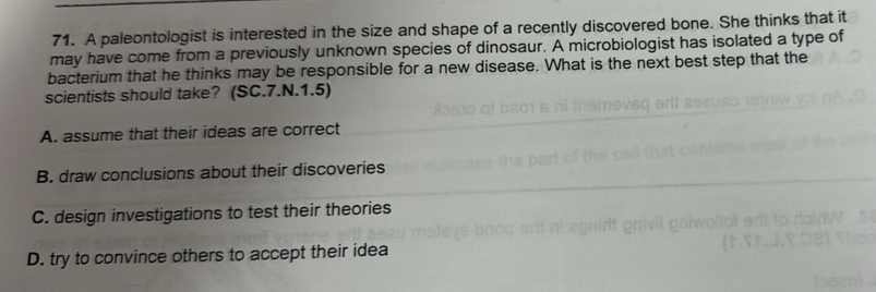 A paleontologist is interested in the size and shape of a recently discovered bone. She thinks that it
may have come from a previously unknown species of dinosaur. A microbiologist has isolated a type of
bacterium that he thinks may be responsible for a new disease. What is the next best step that the
scientists should take? (SC.7.N.1.5)
A. assume that their ideas are correct
B. draw conclusions about their discoveries
C. design investigations to test their theories
D. try to convince others to accept their idea