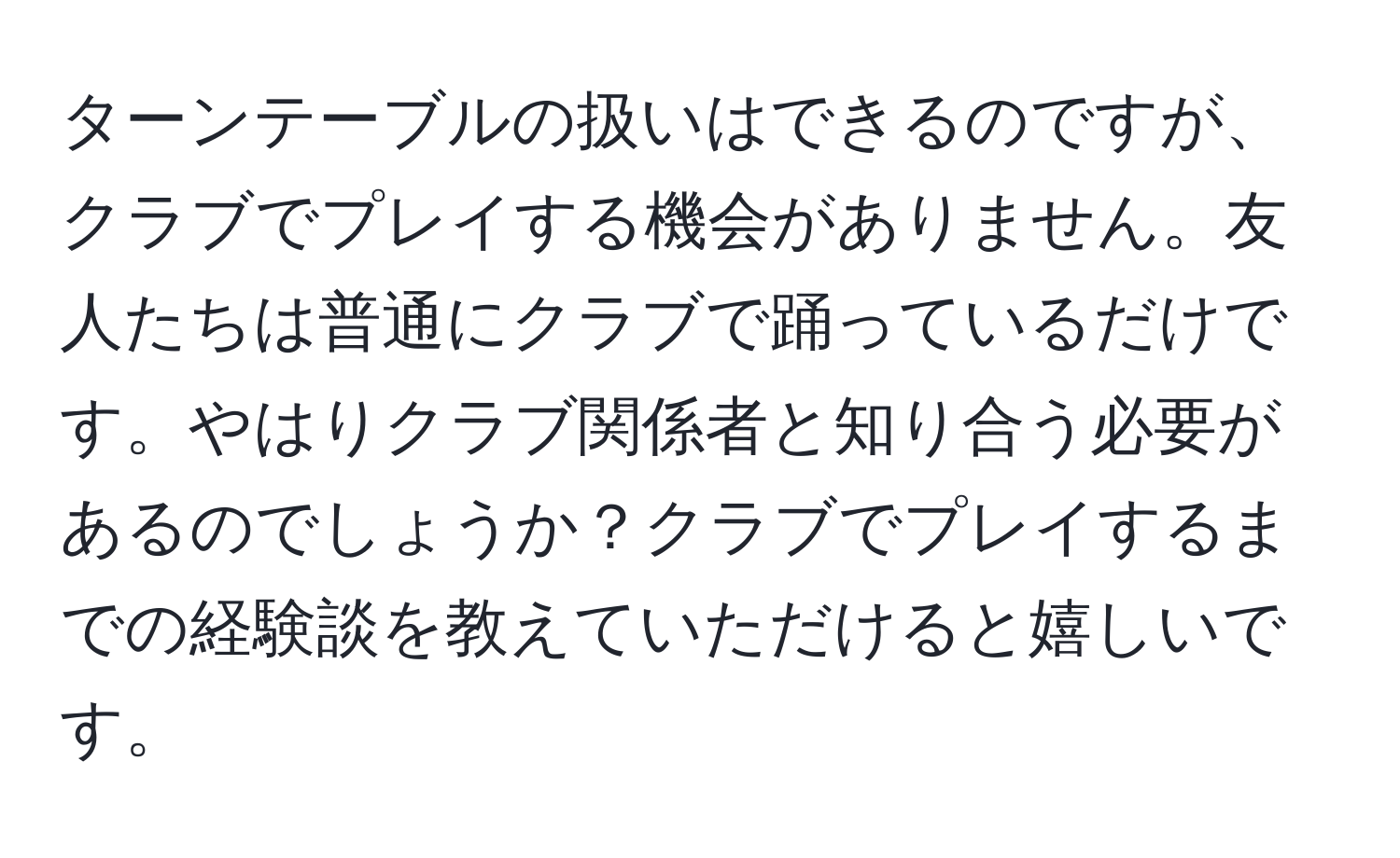 ターンテーブルの扱いはできるのですが、クラブでプレイする機会がありません。友人たちは普通にクラブで踊っているだけです。やはりクラブ関係者と知り合う必要があるのでしょうか？クラブでプレイするまでの経験談を教えていただけると嬉しいです。