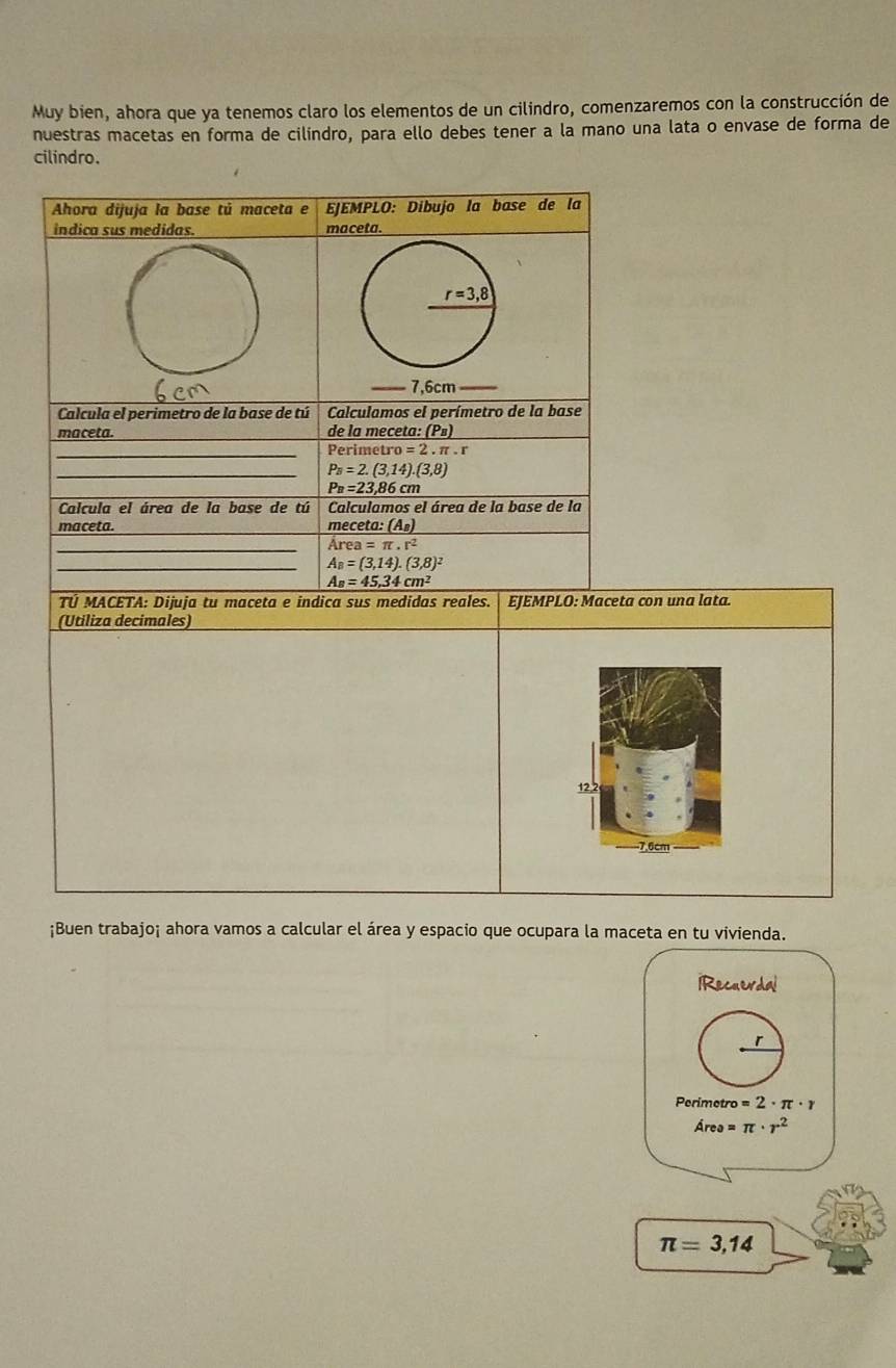 Muy bien, ahora que ya tenemos claro los elementos de un cilindro, comenzaremos con la construcción de 
nuestras macetas en forma de cilíndro, para ello debes tener a la mano una lata o envase de forma de 
cilindro. 
Ahora dijuja la base tú maceta e EJEMPLO: Dibujo la base de la 
indica sus medidas. maceta.
r=3,8
7,6cm _ 
Calcula el perimetro de la base de tú Calculamos el perímetro de la base 
maceta. de la meceta: (P») 
_Perimetro o=2.π .r
_ P_B=2.(3,14).(3,8)
P_B=23,86cn
Calcula el área de la base de tú Calculamos el área de la base de la 
maceta. meceta :(A_B)
_
Area=π · r^2
_ A_B=(3,14).(3,8)^2
A_B=45,34cm^2
TÚ MACETA: Dijuja tu maceta e indica sus medidas reales. EJEMPLO: Maceta con una lata. 
(Utiliza decimales)
12.2
7.6cm
¡Buen trabajo¡ ahora vamos a calcular el área y espacio que ocupara la maceta en tu vivienda. 
iRecuerdal 
r 
Perimetre o=2· π ·
Area=π · r^2
π =3,14