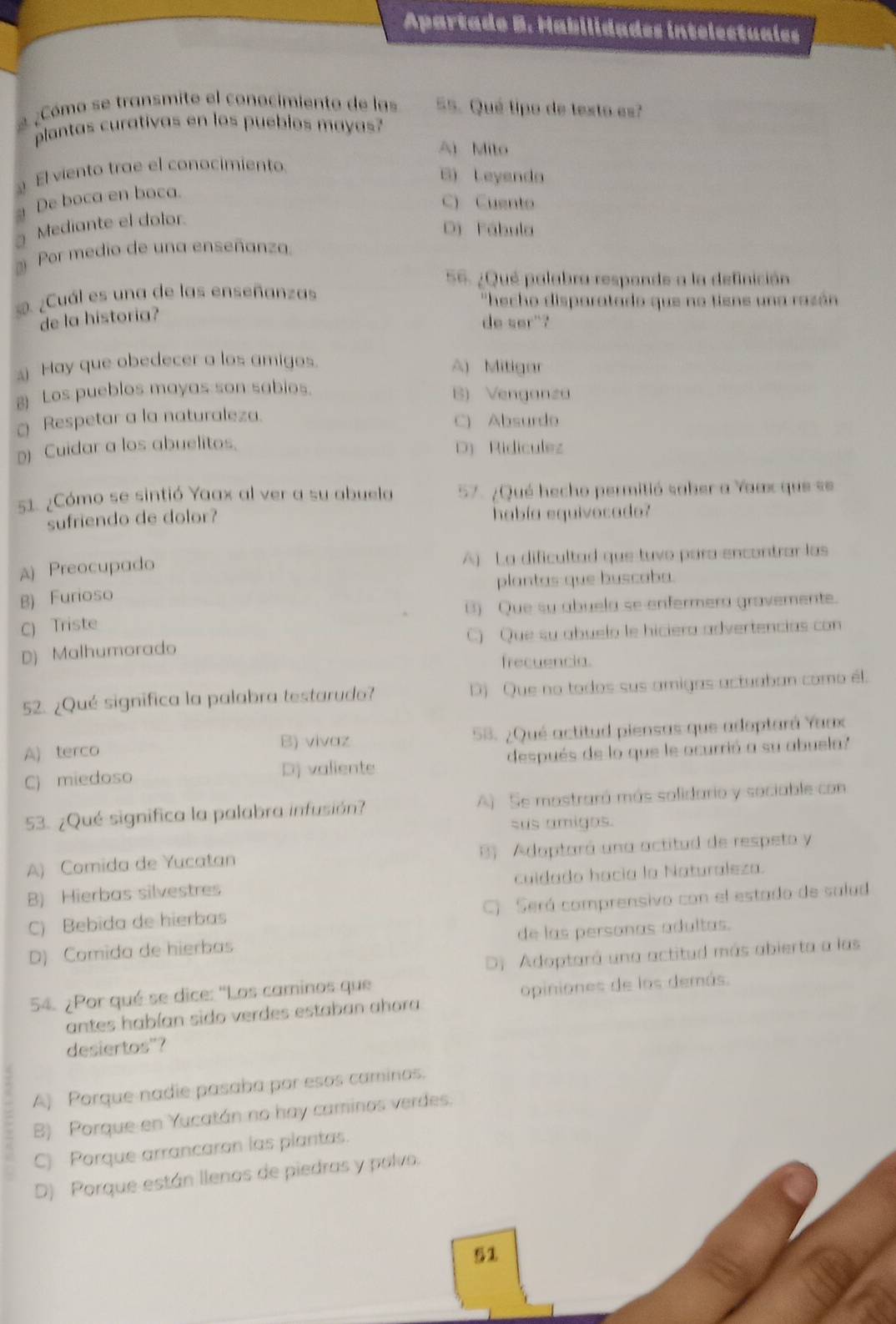 Apartado B. Habilidades intelectuales
2 ¿Cómo se transmite el conocimiento de las 55. Qué tipo de texto es?
plantas curativas en los puebios mayas?
Ai Mito
El viento trae el conocimiento.
B) Leyenda
De boca en boca.
C) Cuento
3 Mediante el dolor.
D Fábula
Por medio de una enseñanza
56. ¿Qué palabra respande a la definición
s. ¿Cuál es una de las enseñanzas  ''hecho disparatado que no tiene una razán
de la historia?
de ser"?
Hay que obedecer a los amigos. A) Mitigar
g) Los pueblos mayas son sabios. B) Venganza
Respetar a la naturaleza. C) Absurdo
D) Cuidar a los abuelitos.
D) Ridiculez
51. ¿Cómo se sintió Yaax al ver a su abuela 57. ¿Qué hecho permitió saber a Yaax que se
sufriendo de dolor? había equivocad
A) Preocupado A) La dificultad que tuvo para encontrar las
B) Furioso plantas que buscoba.
C) Triste B) Que su abuela se enfermera gravemente.
D) Malhumorado C) Que su abuelo le hiciera advertencias con
frecuencia.
52. ¿Qué significa la palabra testarudo? D) Que no todos sus amigas actuaban como él.
A) terco B) vivaz 58. ¿Qué actitud piensas que adoptará Yaax
C) miedoso Dj valiente después de lo que le ocurrió a su abuela?
53. ¿Qué significa la palabra infusión? A) Se mostraró más solidario y sociable con
sus amigos.
A) Comida de Yucatan B Adaptará una actitud de respeto y
B) Hierbas silvestres cuidado hacía la Naturaleza.
C) Bebida de hierbas ) Será comprensivo con el estado de sulud
D) Comida de hierbas de las personas adultas.
D) Adoptará una actitud más abierta a las
54. ¿Por qué se dice: ''Los caminos que
antes habían sido verdes estaban ahora opiniones de los demás.
desiertos"?
A) Porque nadie pasaba por esos caminos.
B) Porque en Yucatán no hay caminos verdes.
C) Porque arrancaron las plantas.
D) Porque están llenos de piedras y polvo.