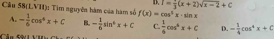 D. I= 1/3 (x+2)sqrt(x-2)+C
Câu 58(LVH): Tìm nguyên hàm của hàm số f(x)=cos^5x· sin x
A. - 1/6 cos^6x+C B. - 1/6 sin^6x+C C.  1/6 cos^6x+C D. - 1/4 cos^4x+C
Câu 59(1 1