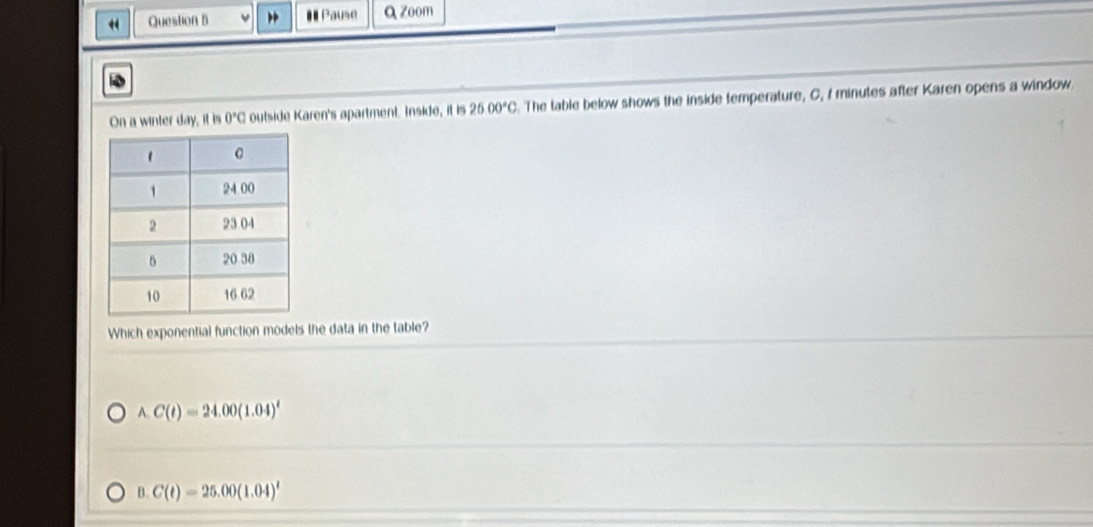 Pause a zoom
On a winter day, it is 0°C outside Karen's apartment. Inside, it is 25.00°C. The table below shows the inside temperature, C, I minutes after Karen opens a window.
Which exponential function models the data in the table?
A. C(t)=24.00(1.04)^t
B. C(t)=25.00(1.04)^t