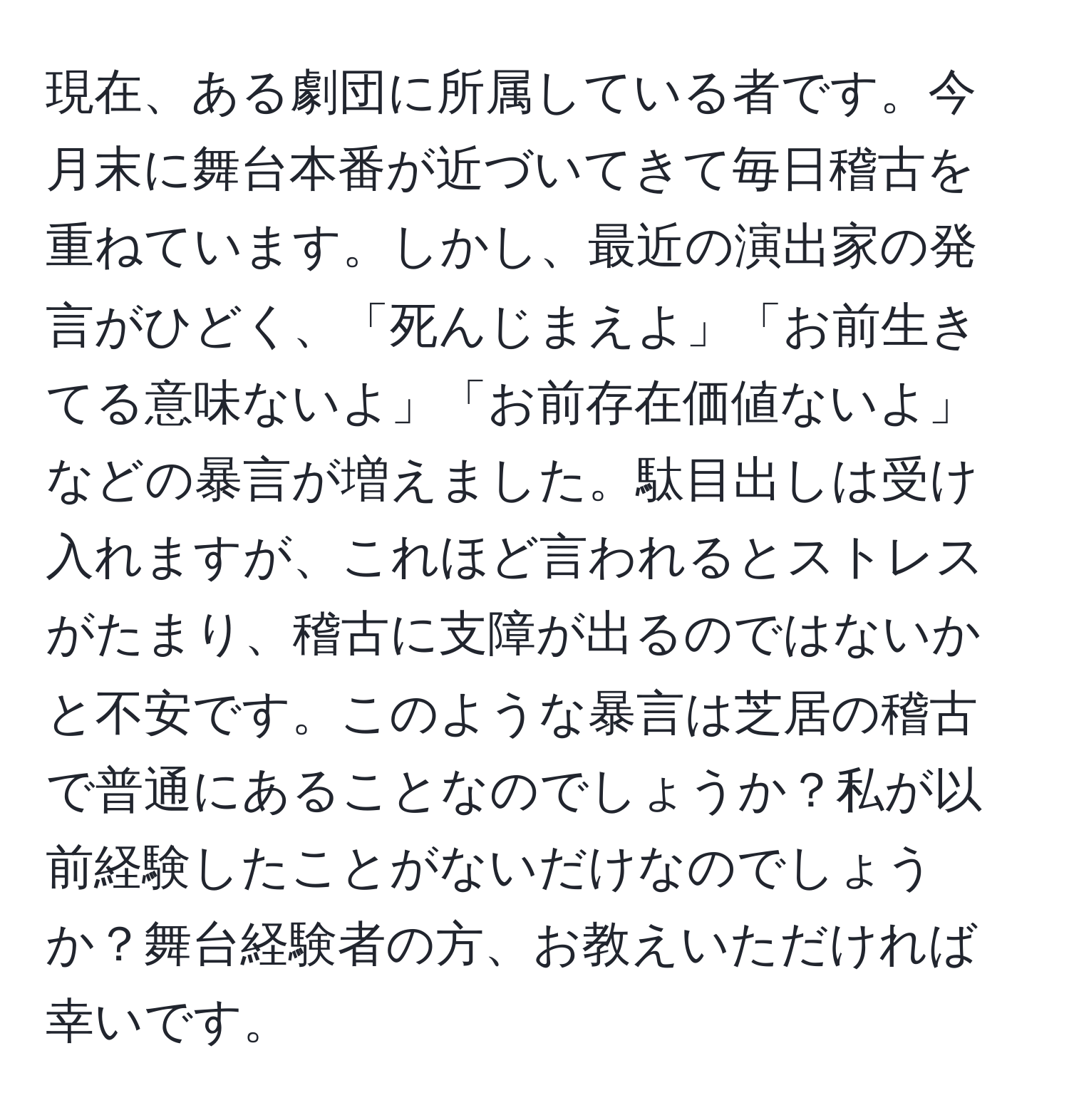 現在、ある劇団に所属している者です。今月末に舞台本番が近づいてきて毎日稽古を重ねています。しかし、最近の演出家の発言がひどく、「死んじまえよ」「お前生きてる意味ないよ」「お前存在価値ないよ」などの暴言が増えました。駄目出しは受け入れますが、これほど言われるとストレスがたまり、稽古に支障が出るのではないかと不安です。このような暴言は芝居の稽古で普通にあることなのでしょうか？私が以前経験したことがないだけなのでしょうか？舞台経験者の方、お教えいただければ幸いです。