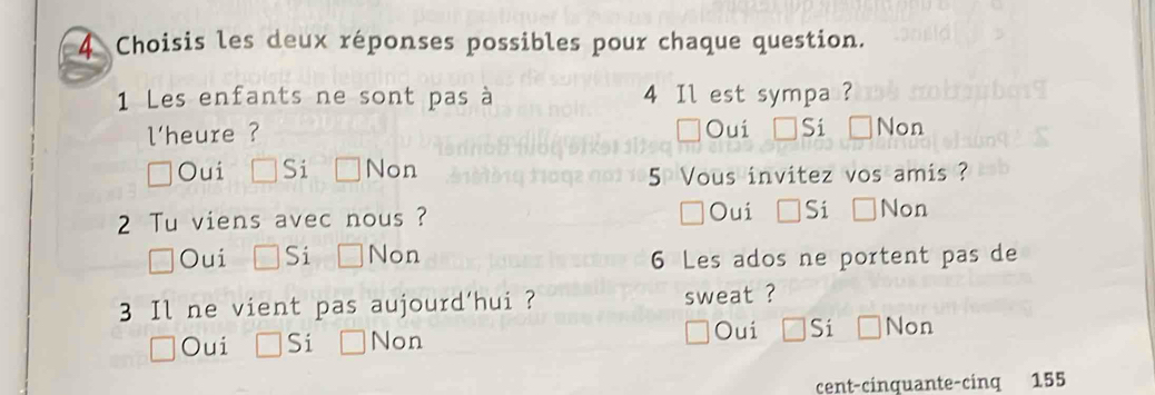 Choisis les deux réponses possibles pour chaque question.
1 Les enfants ne sont pas à 4 Il est sympa ?
l'heure ? Oui Si Non
Oui Si Non
5 Vous invitez vos amis ?
2 Tu viens avec nous ? Oui Si Non
Oui Si Non
6 Les ados ne portent pas de
3 Il ne vient pas aujourd'hui ? sweat ?
Oui
Oui Si Non Si Non
cent-cinquante-cinq 155