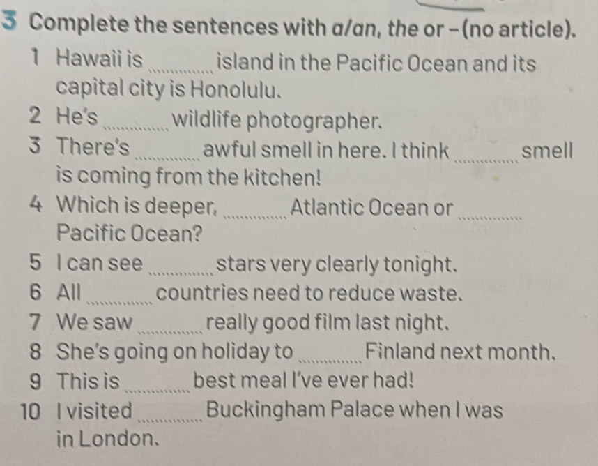 Complete the sentences with a/an, the or - (no article). 
1 Hawaii is _island in the Pacific Ocean and its 
capital city is Honolulu. 
2 He's_ wildlife photographer. 
3 There's _awful smell in here. I think _smell 
is coming from the kitchen! 
4 Which is deeper, _Atlantic Ocean or_ 
Pacific Ocean? 
5 I can see _stars very clearly tonight. 
6 All_ countries need to reduce waste. 
7 We saw _really good film last night. 
8 She’s going on holiday to _Finland next month. 
9 This is _best meal I’ve ever had! 
10 I visited_ Buckingham Palace when I was 
in London.