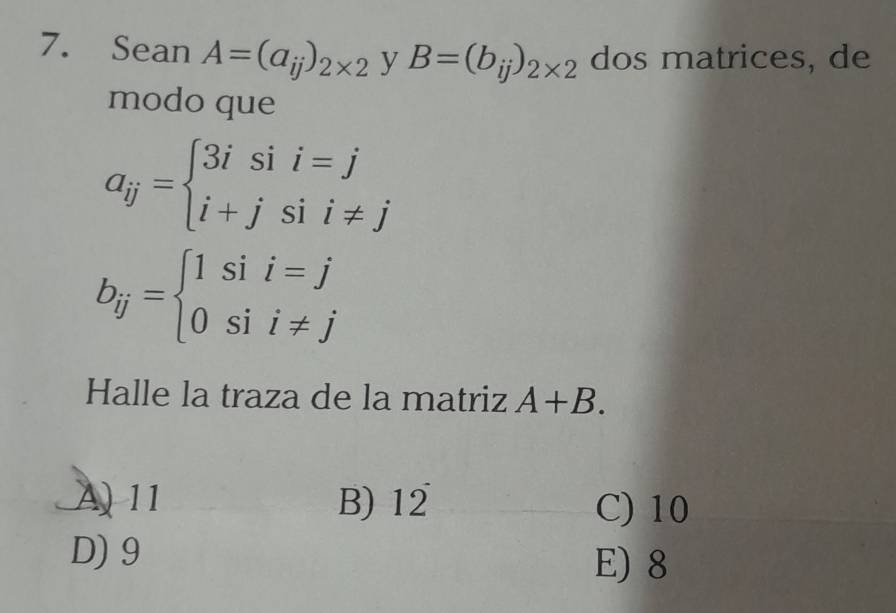 Sean A=(a_ij)_2* 2 y B=(b_ij)_2* 2 dos matrices, de
modo que
a_ij=beginarrayl 3isii=j i+jsii!= jendarray.
b_ij=beginarrayl 1sii=j 0sii!= jendarray.
Halle la traza de la matriz A+B.
A 11 B) 12^- C) 10
D) 9 E) 8