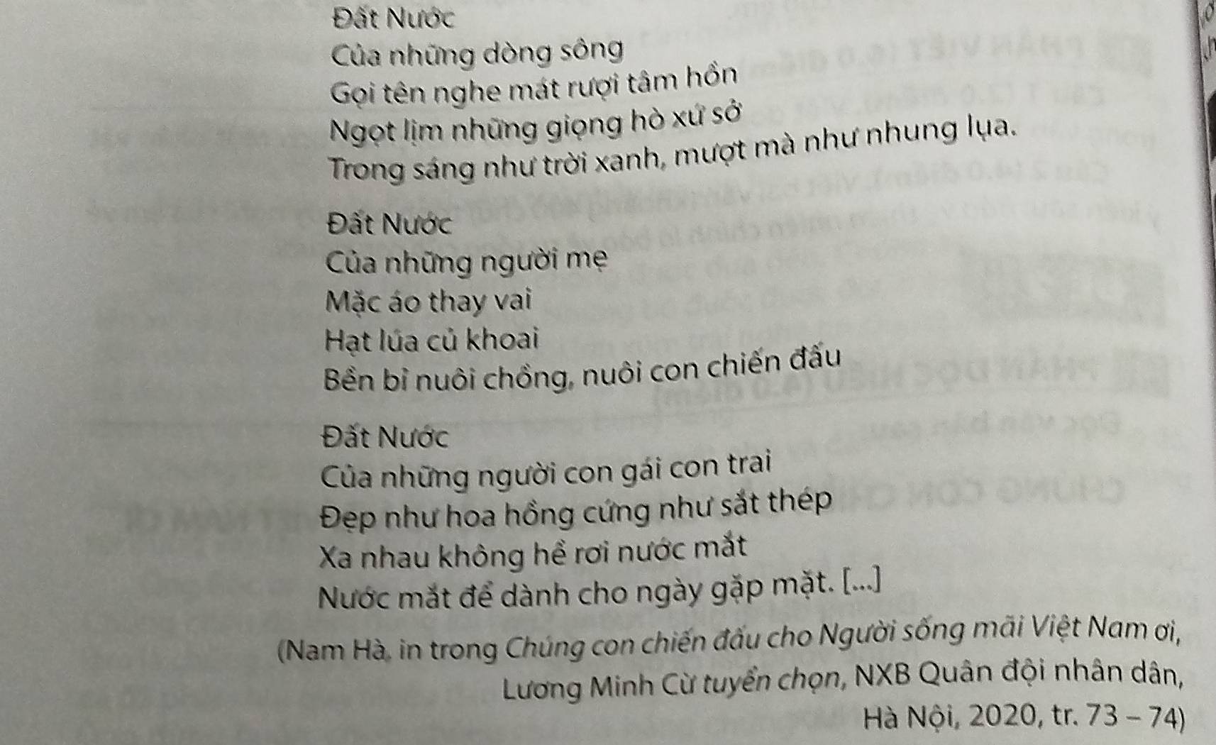 Đất Nước 
Của những dòng sông 
Gọi tên nghe mát rượi tâm hồn 
Ngọt lịm những giọng hò xứ sở 
Trong sáng như trời xanh, mượt mà như nhung lụa. 
Đất Nước 
Của những người mẹ 
Mặc áo thay vai 
Hạt lúa củ khoai 
Bền bỉ nuôi chồng, nuôi con chiến đấu 
Đất Nước 
Của những người con gái con trai 
Đẹp như hoa hồng cứng như sắt thép 
Xa nhau không hể rơi nước mắt 
Nước mắt để dành cho ngày gặp mặt. [...] 
(Nam Hà, in trong Chúng con chiến đấu cho Người sống mãi Việt Nam ơi, 
Lương Minh Cừ tuyển chọn, NXB Quân đội nhân dân, 
Hà Nội, 2020, tr. 73 - 74)