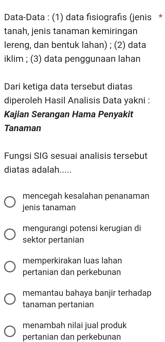 Data-Data : (1) data fisiografis (jenis *
tanah, jenis tanaman kemiringan
lereng, dan bentuk lahan) ; (2) data
iklim ; (3) data penggunaan lahan
Dari ketiga data tersebut diatas
diperoleh Hasil Analisis Data yakni :
Kajian Serangan Hama Penyakit
Tanaman
Fungsi SIG sesuai analisis tersebut
diatas adalah.....
mencegah kesalahan penanaman
jenis tanaman
mengurangi potensi kerugian di
sektor pertanian
memperkirakan luas lahan
pertanian dan perkebunan
memantau bahaya banjir terhadap
tanaman pertanian
menambah nilai jual produk
pertanian dan perkebunan