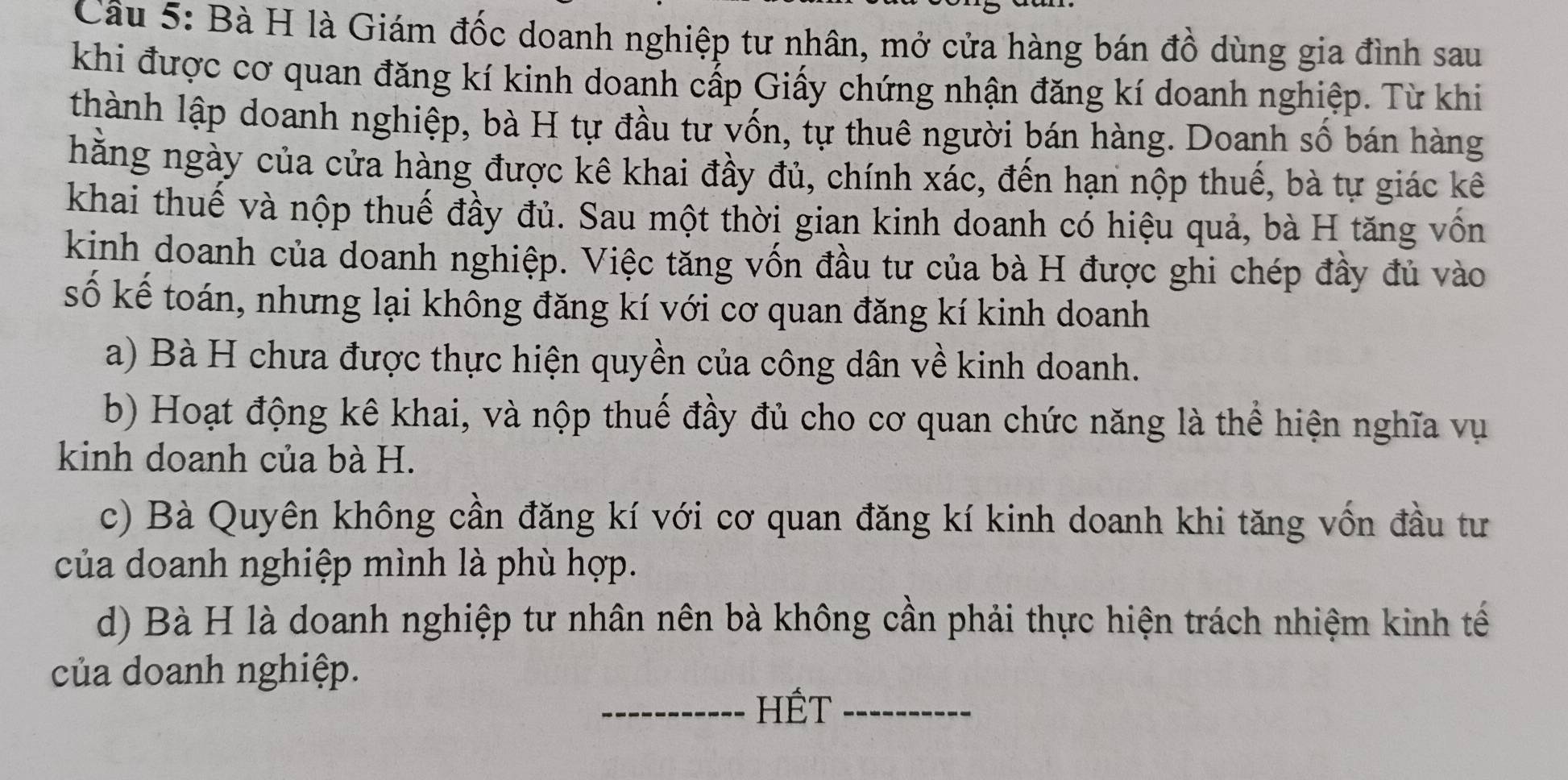 Cầu 5: Bà H là Giám đốc doanh nghiệp tư nhân, mở cửa hàng bán đồ dùng gia đình sau
khi được cơ quan đăng kí kinh doanh cấp Giấy chứng nhận đăng kí doanh nghiệp. Từ khi
thành lập doanh nghiệp, bà H tự đầu tư vốn, tự thuê người bán hàng. Doanh số bán hàng
hằng ngày của cửa hàng được kê khai đầy đủ, chính xác, đến hạn nộp thuế, bà tự giác kê
khai thuế và nộp thuế đầy đủ. Sau một thời gian kinh doanh có hiệu quả, bà H tăng vốn
kinh doanh của doanh nghiệp. Việc tăng vốn đầu tư của bà H được ghi chép đầy đủ vào
số kế toán, nhưng lại không đăng kí với cơ quan đăng kí kinh doanh
a) Bà H chưa được thực hiện quyền của công dân về kinh doanh.
b) Hoạt động kê khai, và nộp thuế đầy đủ cho cơ quan chức năng là thể hiện nghĩa vụ
kinh doanh của bà H.
c) Bà Quyên không cần đăng kí với cơ quan đăng kí kinh doanh khi tăng vốn đầu tư
của doanh nghiệp mình là phù hợp.
d) Bà H là doanh nghiệp tư nhân nên bà không cần phải thực hiện trách nhiệm kinh tế
của doanh nghiệp.
_HếT_