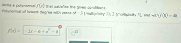 Wirite a polynomial f(x) that satisfies the given conditions. 
Polynomiali of lowest degree with zeros of -3 (multiplicity 1), 2 (multiplicity 3), and with f(0)=48.
f(x)= -2x-6+x^3-8 □^(□)