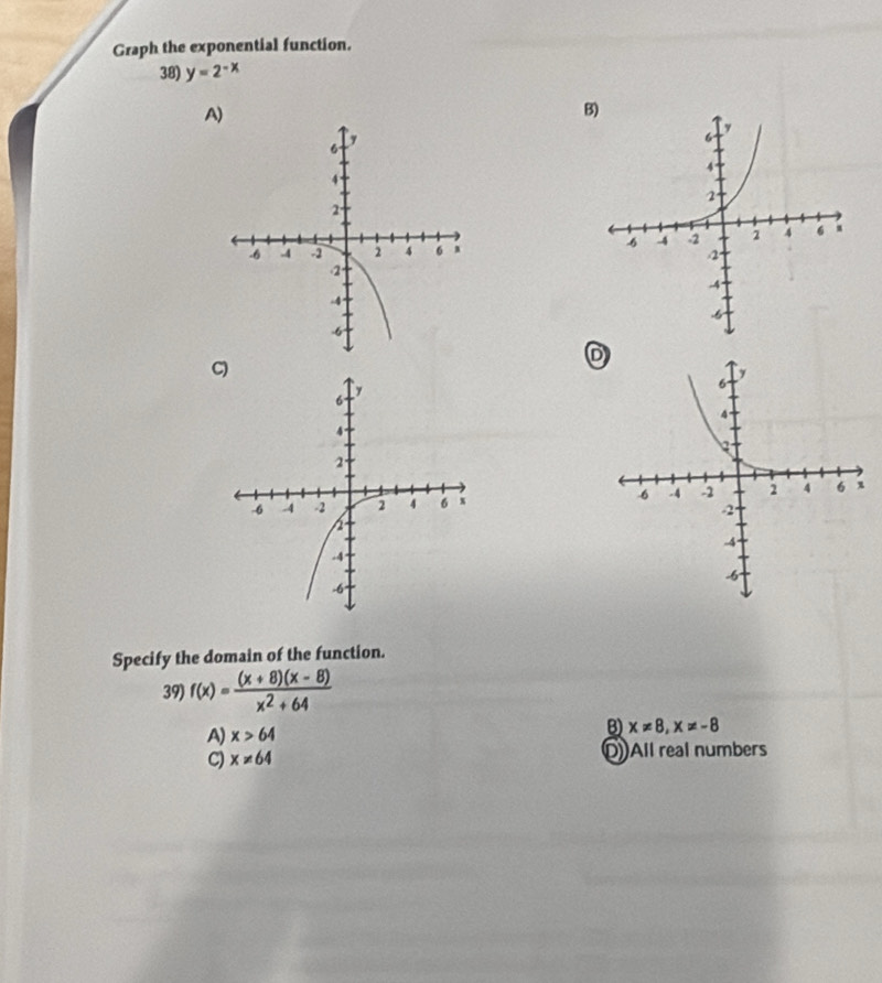 Graph the exponential function.
38) y=2^(-x)
A)
B
D

Specify the domain of the function.
39) f(x)= ((x+8)(x-8))/x^2+64 
A) x>64
B) x!= 8, x!= -8
C) x!= 64 DAll real numbers