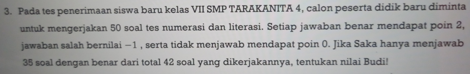 Pada tes penerimaan siswa baru kelas VII SMP TARAKANITA 4, calon peserta didik baru diminta 
untuk mengerjakan 50 soal tes numerasi dan literasi. Setiap jawaban benar mendapat poin 2, 
jawaban salah bernilai −1 , serta tidak menjawab mendapat poin 0. Jika Saka hanya menjawab
35 soal dengan benar dari total 42 soal yang dikerjakannya, tentukan nilai Budi!