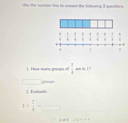 Use the number line to answer the following 2 questions.
1. How many groups of  7/4  are in 1?
□ groups
2. Evaluate.
3/  7/4 =□
C 2 of 5