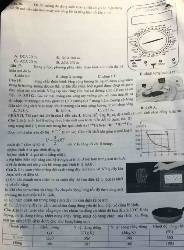 Đề đo cường độ đòng điện xoay chiều có giá trị hiệu dụngER
cờ 50 mA cần vận núm xoay của đồng hồ đa năng hiện số đến vị trí
A. DCA 20 m. B. DCA 200 m.
C. ACA 20 m. D. ACA 200 m.
Câu 17. Trong y học, phương pháp chân đoán hình ảnh hiện đại và
hiệu quá đó là
A.siêu âm. B. chyp X-quang. C. chụp CT.
Câu 18. Trong chấn đoán bệnh băng cộng hướng tử, người được chụp nằm
trong từ trường hướng dọc cơ thể, từ đầu đến chân. Một người được chụp đã quên
tháo vòng tay của mình. Vòng tay này băng kim loại có đường kính 6,0 cm và có
điện trở 0,01Ω. Giá sứ mặt phăng của vòng tay vuông góc với cảm ứng từ và
khi chụp, từ trường của máy giám từ 1,5 T xuồng 0,3 T trong 1,2 s. Cường độ dòng
điện cảm ứng sinh ra do thay đổi từ trường của máy cộng hướng từ khi chụp bằng
A. 0,28 A. B. 1,13 A C. 2,83 A. D. 0,09 A.
PHÀN II. Thí sinh trả lời từ cầu 1 đến câu 4. Trong mỗi ý a), b), c), d) ở mỗi câu, thí sinh chọn đũng hoặc sai.
Cầu 1. Một khổi khí lí tướng thực hiện một quá trình biển đổi từ trạng thái (I)
sang trạng thái (II) theo một trong hai quá trình A(Ito II) hoặc B(1to IIIto II).
được mô tá như trên đồ thị p-V (hình vẽ). Cho biết khối khí gồm n mol khí 
nhiệt độ T (đơn vị K) là U= 3/2 nRT , với R là hằng số khí lí tưởng.
a)Quá trình A là quá trình đẳng áp.
b)Quá trình B là quá trình đẳng nhiệt. [() V ( 
c)Sự biển thiên nội năng của hệ trong quá trình B lớn hơn trong quá trình A.
d)Biến thiên nội năng của hệ trong quá trình B là 3600 J.
Câu 2. Cho nam châm thắng đặt cạnh vòng dây như hình vẽ. Vòng dây kín
được nổi với điện kế.
a) Khí kéo nhanh nam châm ra xa cuộn dây thì kim điện kế bị lệch ra khỏi
vị trí cân bằng.
b) Khi cho nam châm và vòng dây chuyến động cùng tốc độ theo cùng một
phương thì kim điện kế bị lệch.
c) Khí nam châm đặt trong lòng cuộn dây thì kim điện kế bị lệch.
d) Khi đưa vòng dây lại gần nam châm đang đứng yên thì kim điện kế cũng bị lệch.
Cầu 3. Một cái cháo làm bằng hợp kim nhôm và đồng có nhiệt độ ban đầu là 20°C * Khối
lượng, nhiệt dung riêng, nhiệt nóng chảy riêng, nhiệt độ nóng chảy của nhôm và đồng
cầu tạo nên chiếc cháo đượ
á