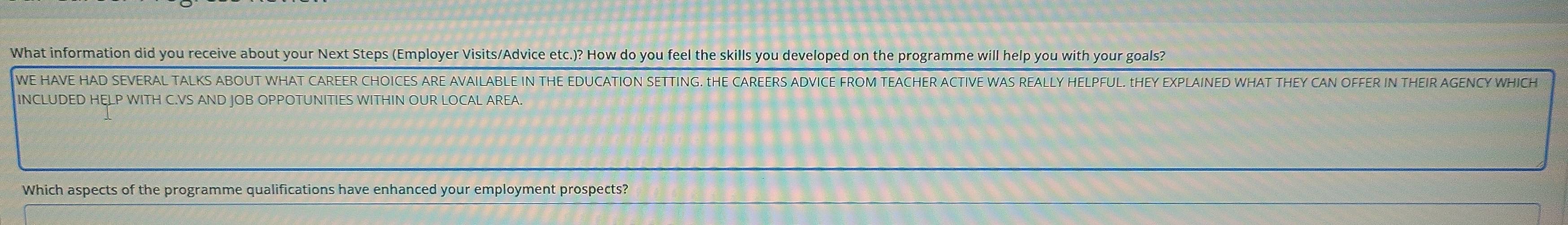 What information did you receive about your Next Steps (Employer Visits/Advice etc.)? How do you feel the skills you developed on the programme will help you with your goals? 
WE HAVE HAD SEVERAL TALKS ABOUT WHAT CAREER CHOICES ARE AVAILABLE IN THE EDUCATION SETTING. tHE CAREERS ADVICE FROM TEACHER ACTIVE WAS REALLY HELPFUL. THEY EXPLAINED WHAT THEY CAN OFFER IN THEIR AGENCY WHICH 
INCLUDED HELP WITH C.VS AND JOB OPPOTUNITIES WITHIN OUR LOCAL AREA. 
Which aspects of the programme qualifications have enhanced your employment prospects?