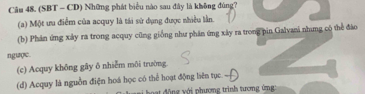 (SBT - CD) Những phát biều nào sau đây là không đúng?
(a) Một ưu điểm của acquy là tái sử dụng được nhiều lần.
(b) Phản ứng xảy ra trong acquy cũng giống như phản ứng xảy ra trong pin Galvani nhưng có thể đảo
ngược.
(c) Acquy không gây ô nhiễm môi trường.
(d) Acquy là nguồn điện hoá học có thể hoạt động liên tục.
* h a t đ ộng với phương trình tương ứng: