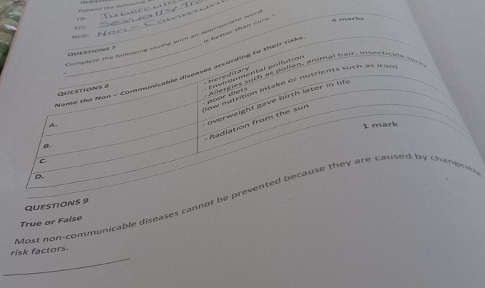 Expand the followne aur sh
ro
A marks
ST1.
is better than cure."
NCO:
Complete the following saying with an appropriate wort
QUESTIONS 7
N ame the Non - Communicable diseases acco rding to thei sk 
Allergies s uc as ollen, animal hair, ins ectic e o 
Hereditary
- poor diets Environmental pollution
QUESTIONS 8
B. _low nutrition intake or nutrients such as iron
-Radiation from the sur
A.
overweight gave birth later in life
1 mark
C.
D.
Most non-communicable diseases cannot be prevented because they are caused by changeabe
QUESTIONS 9
True or False
_
risk factors.