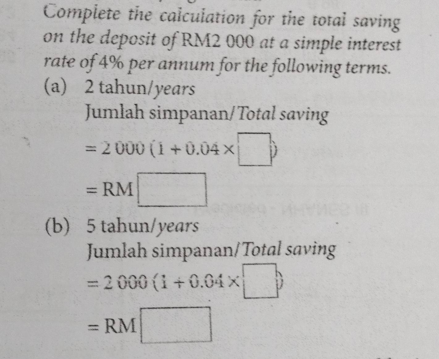 Complete the calculation for the total saving 
on the deposit of RM2 000 at a simple interest 
rate of 4% per annum for the following terms. 
(a) 2 tahun/years
Jumlah simpanan/Total saving
=2000(1+0.04* □ )
=RM□
(b) 5 tahun/years
Jumlah simpanan/Total saving
=2000(1+0.04* □ )
=RM□