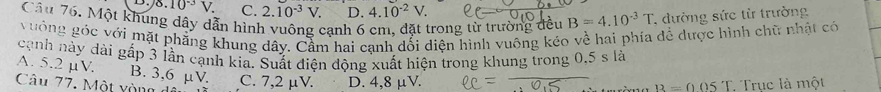 8.10^(-3)V. C. 2.10^(-3)V. D. 4.10^(-2)V. 
Câu 76. Một khung dây dẫn hình vuông cạnh 6 cm, đặt trong từ trường đều B=4.10^(-3)T , đường sức từ trường
vưởng góc với mặt phẳng khung dây. Cầm hai cạnh dối diện hình vuông kéo về hai phía để dược hình chữ nhật có
cạnh này dài gấp 3 lần cạnh kia. Suất điện động xuất hiện trong khung trong 0,5 s là
A. 5.2 µV. B. 3,6 µV. C. 7,2 μV. D. 4,8 μV.
Câu 77. Một yòng dê
B=0.05T Trục là một