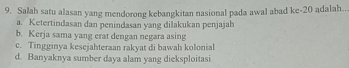 Salah satu alasan yang mendorong kebangkitan nasional pada awal abad ke -20 adalah...
a. Ketertindasan dan penindasan yang dilakukan penjajah
b. Kerja sama yang erat dengan negara asing
c. Tingginya kesejahteraan rakyat di bawah kolonial
d. Banyaknya sumber daya alam yang dieksploitasi