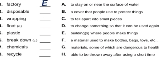 factory _E A. to stay on or near the surface of water
2. disposable _B. a cover that people use to protect things
. wrapping _C. to fall apart into small pieces
_
. float (v.) D. to change something so that it can be used again
. plastic _E. building(s) where people make things
. break down (v.) _F. a material used to make bottles, bags, toys, etc.
. chemicals _G. materials, some of which are dangerous to health
. recycle _H. able to be thrown away after using a short time