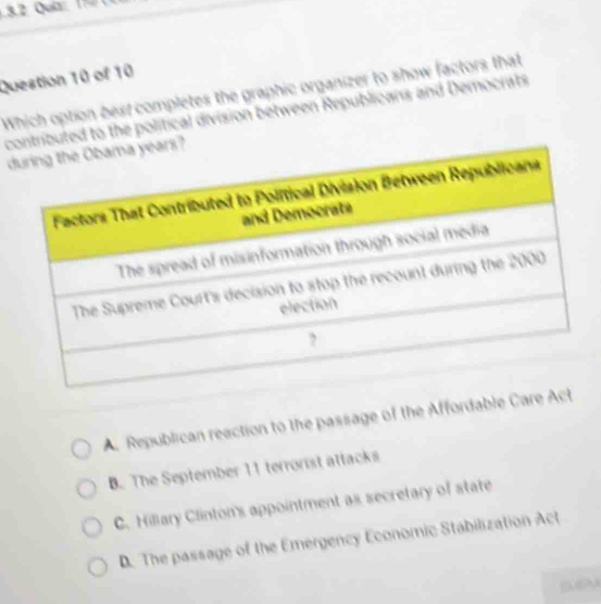 Which option best completes the graphic organizer to show factors that
contributed to the political division between Republicans and Democrats
d
A. Republican reaction to the passage of the Affordable Care Act
B. The September 11 terrorist attacks
C. Hillary Clinton's appointment as secretary of state
D. The passage of the Emergency Economic Stabilization Act
su