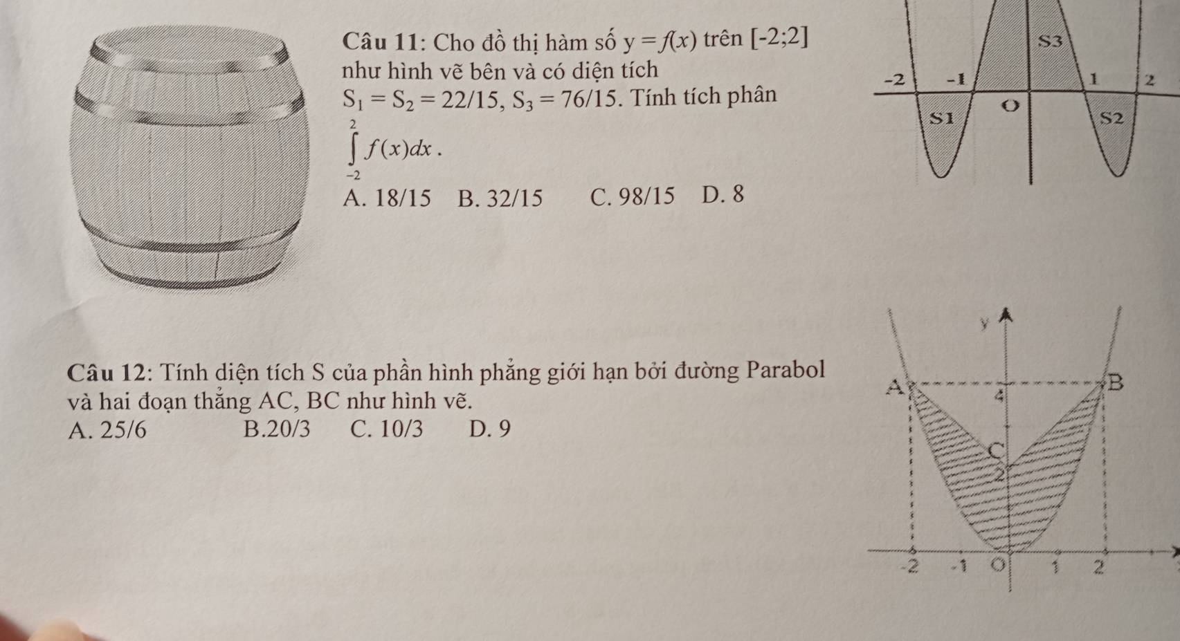 Cho đồ thị hàm số y=f(x) trên [-2;2]
như hình vẽ bên và có diện tích
S_1=S_2=22/15, S_3=76/15. Tính tích phân
∈t _(-2)^2f(x)dx.
A. 18/15 B. 32/15 C. 98/15 D. 8
Câu 12: Tính diện tích S của phần hình phẳng giới hạn bởi đường Parabol
và hai đoạn thắng AC, BC như hình vẽ.
A. 25/6 B. 20/3 C. 10/3 D. 9