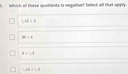 Which of these quotients is negative? Select all that apply.
|-12/ 3
20/ 4
9/ beginvmatrix -3endvmatrix
|-14/ |-2