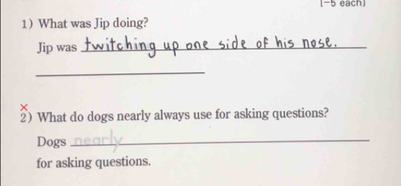 [-5 each 
1 What was Jip doing? 
Jip was_ 
_ 
_ 
× 
2) What do dogs nearly always use for asking questions? 
Dogs_ 
for asking questions.