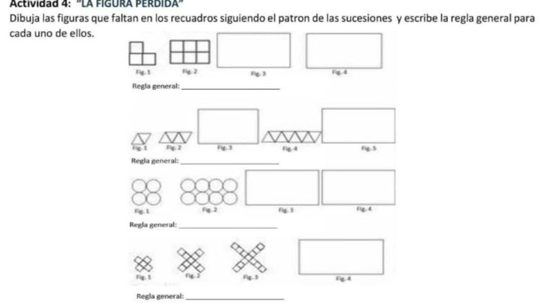 Actividad 4: ''LA FIGURA PERDIDA'' 
Dibuja las figuras que faltan en los recuadros siguiendo el patron de las sucesiones y escribe la regla general para 
cada uno de ellos. 
Fig. $ ng. 2 13 Fig,4 
Regla general:_ 
_ 
fg.1 Fig.2 Ng. 3 1ie. 4 
Regla general:_ 
Fig. s rg 2 1c 3 Fg. 4 
Regla general:_